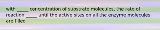 with _____ concentration of substrate molecules, the rate of reaction _____ until the active sites on all the enzyme molecules are filled