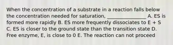 When the concentration of a substrate in a reaction falls below the concentration needed for saturation, ________________ A. ES is formed more rapidly B. ES more frequently dissociates to E + S C. ES is closer to the ground state than the transition state D. Free enzyme, E, is close to 0 E. The reaction can not proceed