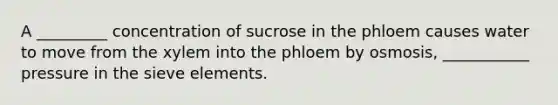 A _________ concentration of sucrose in the phloem causes water to move from the xylem into the phloem by osmosis, ___________ pressure in the sieve elements.