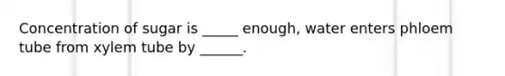 Concentration of sugar is _____ enough, water enters phloem tube from xylem tube by ______.