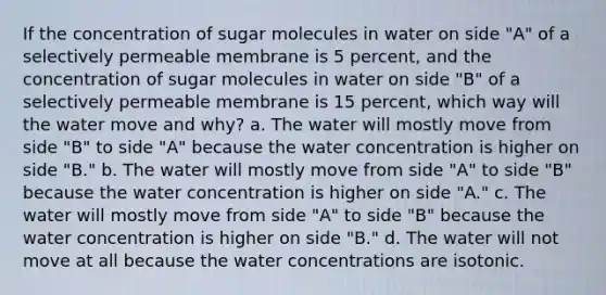 If the concentration of sugar molecules in water on side "A" of a selectively permeable membrane is 5 percent, and the concentration of sugar molecules in water on side "B" of a selectively permeable membrane is 15 percent, which way will the water move and why? a. The water will mostly move from side "B" to side "A" because the water concentration is higher on side "B." b. The water will mostly move from side "A" to side "B" because the water concentration is higher on side "A." c. The water will mostly move from side "A" to side "B" because the water concentration is higher on side "B." d. The water will not move at all because the water concentrations are isotonic.