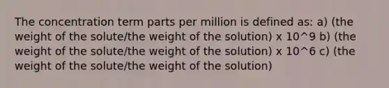 The concentration term parts per million is defined as: a) (the weight of the solute/the weight of the solution) x 10^9 b) (the weight of the solute/the weight of the solution) x 10^6 c) (the weight of the solute/the weight of the solution)