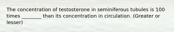 The concentration of testosterone in seminiferous tubules is 100 times ________ than its concentration in circulation. (Greater or lesser)