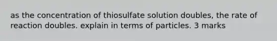 as the concentration of thiosulfate solution doubles, the rate of reaction doubles. explain in terms of particles. 3 marks