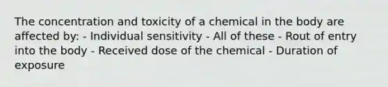 The concentration and toxicity of a chemical in the body are affected by: - Individual sensitivity - All of these - Rout of entry into the body - Received dose of the chemical - Duration of exposure