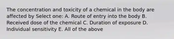 The concentration and toxicity of a chemical in the body are affected by Select one: A. Route of entry into the body B. Received dose of the chemical C. Duration of exposure D. Individual sensitivity E. All of the above