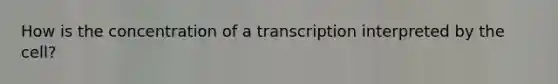 How is the concentration of a transcription interpreted by the cell?