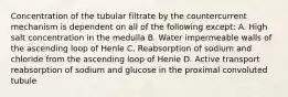 Concentration of the tubular filtrate by the countercurrent mechanism is dependent on all of the following except: A. High salt concentration in the medulla B. Water impermeable walls of the ascending loop of Henle C. Reabsorption of sodium and chloride from the ascending loop of Henle D. Active transport reabsorption of sodium and glucose in the proximal convoluted tubule