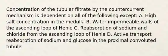 Concentration of the tubular filtrate by the countercurrent mechanism is dependent on all of the following except: A. High salt concentration in the medulla B. Water impermeable walls of the ascending loop of Henle C. Reabsorption of sodium and chloride from the ascending loop of Henle D. Active transport reabsorption of sodium and glucose in the proximal convoluted tubule