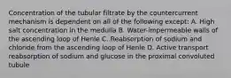 Concentration of the tubular filtrate by the countercurrent mechanism is dependent on all of the following except: A. High salt concentration in the medulla B. Water-impermeable walls of the ascending loop of Henle C. Reabsorption of sodium and chloride from the ascending loop of Henle D. Active transport reabsorption of sodium and glucose in the proximal convoluted tubule