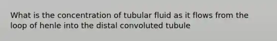 What is the concentration of tubular fluid as it flows from the loop of henle into the distal convoluted tubule