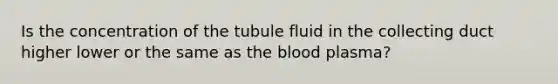 Is the concentration of the tubule fluid in the collecting duct higher lower or the same as <a href='https://www.questionai.com/knowledge/k7oXMfj7lk-the-blood' class='anchor-knowledge'>the blood</a> plasma?