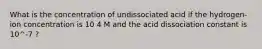 What is the concentration of undissociated acid if the hydrogen-ion concentration is 10 4 M and the acid dissociation constant is 10^-7 ?