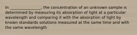 In ________________, the concentration of an unknown sample is determined by measuring its absorption of light at a particular wavelength and comparing it with the absorption of light by known standards solutions measured at the same time and with the same wavelength