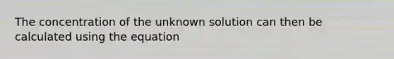 The concentration of the unknown solution can then be calculated using the equation