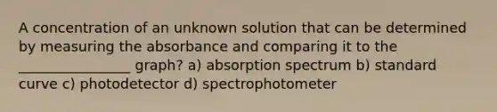 A concentration of an unknown solution that can be determined by measuring the absorbance and comparing it to the ________________ graph? a) absorption spectrum b) standard curve c) photodetector d) spectrophotometer