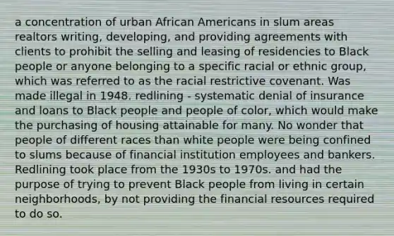 a concentration of urban African Americans in slum areas realtors writing, developing, and providing agreements with clients to prohibit the selling and leasing of residencies to Black people or anyone belonging to a specific racial or ethnic group, which was referred to as the racial restrictive covenant. Was made illegal in 1948. redlining - systematic denial of insurance and loans to Black people and people of color, which would make the purchasing of housing attainable for many. No wonder that people of different races than white people were being confined to slums because of financial institution employees and bankers. Redlining took place from the 1930s to 1970s. and had the purpose of trying to prevent Black people from living in certain neighborhoods, by not providing the financial resources required to do so.