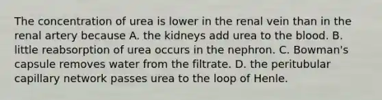 The concentration of urea is lower in the renal vein than in the renal artery because A. the kidneys add urea to the blood. B. little reabsorption of urea occurs in the nephron. C. Bowman's capsule removes water from the filtrate. D. the peritubular capillary network passes urea to the loop of Henle.