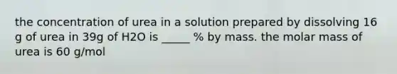 the concentration of urea in a solution prepared by dissolving 16 g of urea in 39g of H2O is _____ % by mass. the molar mass of urea is 60 g/mol