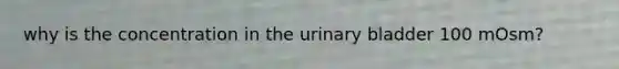 why is the concentration in the urinary bladder 100 mOsm?