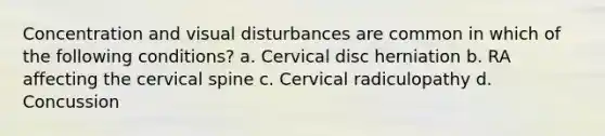 Concentration and visual disturbances are common in which of the following conditions? a. Cervical disc herniation b. RA affecting the cervical spine c. Cervical radiculopathy d. Concussion