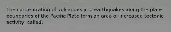 The concentration of volcanoes and earthquakes along the plate boundaries of the Pacific Plate form an area of increased tectonic activity, called: