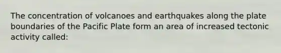 The concentration of volcanoes and earthquakes along the plate boundaries of the Pacific Plate form an area of increased tectonic activity called: