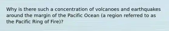 Why is there such a concentration of volcanoes and earthquakes around the margin of the Pacific Ocean (a region referred to as the Pacific Ring of Fire)?