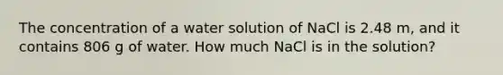 The concentration of a water solution of NaCl is 2.48 m, and it contains 806 g of water. How much NaCl is in the solution?