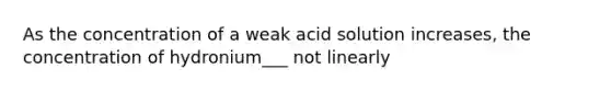 As the concentration of a weak acid solution increases, the concentration of hydronium___ not linearly