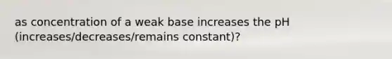 as concentration of a weak base increases the pH (increases/decreases/remains constant)?