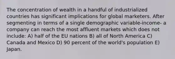 The concentration of wealth in a handful of industrialized countries has significant implications for global marketers. After segmenting in terms of a single demographic variable-income- a company can reach the most affluent markets which does not include: A) half of the EU nations B) all of North America C) Canada and Mexico D) 90 percent of the world's population E) Japan.