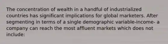 The concentration of wealth in a handful of industrialized countries has significant implications for global marketers. After segmenting in terms of a single demographic variable-income- a company can reach the most affluent markets which does not include: