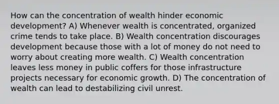 How can the concentration of wealth hinder economic development? A) Whenever wealth is concentrated, organized crime tends to take place. B) Wealth concentration discourages development because those with a lot of money do not need to worry about creating more wealth. C) Wealth concentration leaves less money in public coffers for those infrastructure projects necessary for economic growth. D) The concentration of wealth can lead to destabilizing civil unrest.