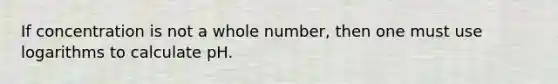 If concentration is not a whole number, then one must use logarithms to calculate pH.