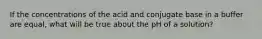 If the concentrations of the acid and conjugate base in a buffer are equal, what will be true about the pH of a solution?