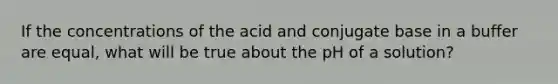 If the concentrations of the acid and conjugate base in a buffer are equal, what will be true about the pH of a solution?