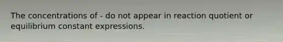 The concentrations of - do not appear in reaction quotient or equilibrium constant expressions.