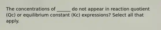 The concentrations of ______ do not appear in reaction quotient (Qc) or equilibrium constant (Kc) expressions? Select all that apply.