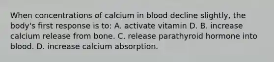 When concentrations of calcium in blood decline slightly, the body's first response is to: A. activate vitamin D. B. increase calcium release from bone. C. release parathyroid hormone into blood. D. increase calcium absorption.