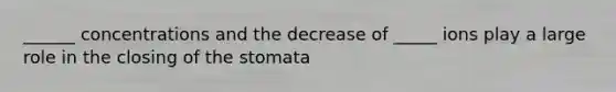 ______ concentrations and the decrease of _____ ions play a large role in the closing of the stomata