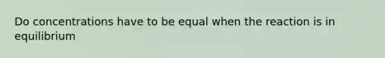 Do concentrations have to be equal when the reaction is in equilibrium