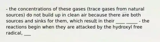 - the concentrations of these gases (trace gases from natural sources) do not build up in clean air because there are both sources and sinks for them, which result in their ____ _____ - the reactions begin when they are attacked by the hydroxyl free radical, ___