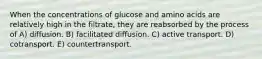 When the concentrations of glucose and amino acids are relatively high in the filtrate, they are reabsorbed by the process of A) diffusion. B) facilitated diffusion. C) active transport. D) cotransport. E) countertransport.