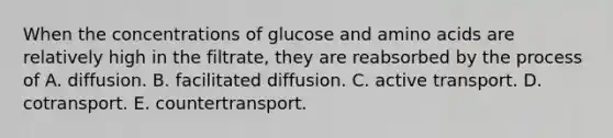 When the concentrations of glucose and amino acids are relatively high in the filtrate, they are reabsorbed by the process of A. diffusion. B. facilitated diffusion. C. active transport. D. cotransport. E. countertransport.