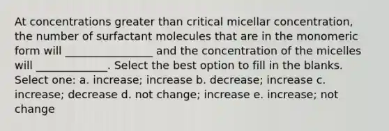 At concentrations greater than critical micellar concentration, the number of surfactant molecules that are in the monomeric form will ________________ and the concentration of the micelles will _____________. Select the best option to fill in the blanks. Select one: a. increase; increase b. decrease; increase c. increase; decrease d. not change; increase e. increase; not change