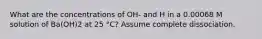 What are the concentrations of OH- and H in a 0.00068 M solution of Ba(OH)2 at 25 °C? Assume complete dissociation.