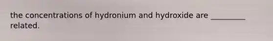 the concentrations of hydronium and hydroxide are _________ related.