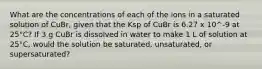 What are the concentrations of each of the ions in a saturated solution of CuBr, given that the Ksp of CuBr is 6.27 x 10^-9 at 25°C? If 3 g CuBr is dissolved in water to make 1 L of solution at 25°C, would the solution be saturated, unsaturated, or supersaturated?