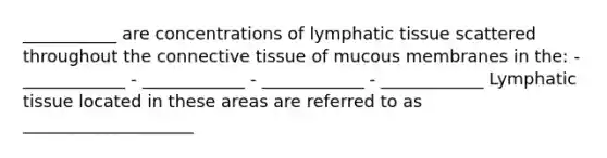 ___________ are concentrations of lymphatic tissue scattered throughout the <a href='https://www.questionai.com/knowledge/kYDr0DHyc8-connective-tissue' class='anchor-knowledge'>connective tissue</a> of mucous membranes in the: - ____________ - ____________ - ____________ - ____________ Lymphatic tissue located in these areas are referred to as ____________________